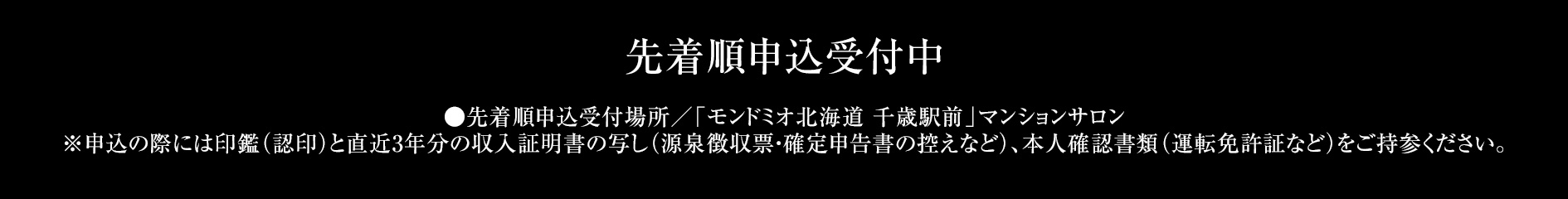 先着順申込受付中 ●先着順申込受付場所／「モンドミオ北海道 千歳駅前」マンションサロン※申込の際には、印鑑（認印）、直近3年分の収入を証明する資料（源泉徴収票）、本人確認資料（運転免許証等）をご持参ください。