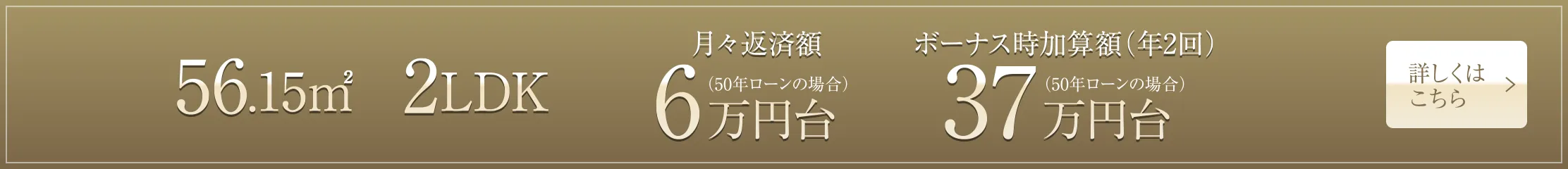 56.15㎡ 2LDK 月々返済額6万円台（50年ローンの場合）、ボーナス時加算額（年2回）37万円台（50年ローンの場合）