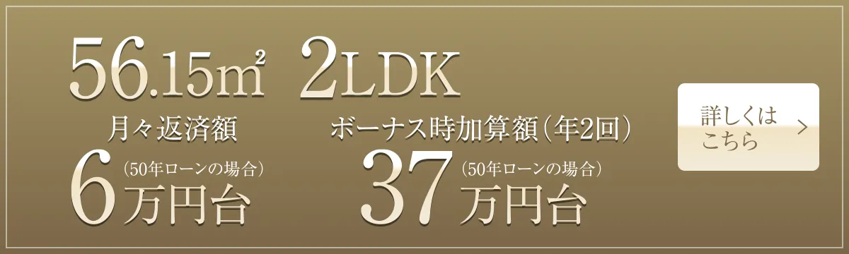 56.15㎡ 2LDK 月々返済額6万円台（50年ローンの場合）、ボーナス時加算額（年2回）37万円台（50年ローンの場合）