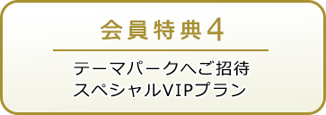 会員特典4 テーマパークへご招待 スペシャルVIPプラン