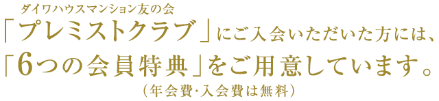 ダイワハウスマンション友の会「プレミストクラブ」にご入会いただいた方には、「６つの会員特典」をご用意しています。（年会費・入会費は無料）