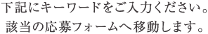 下記にキーワードをご入力ください。該当の応募フォームへ移動します。