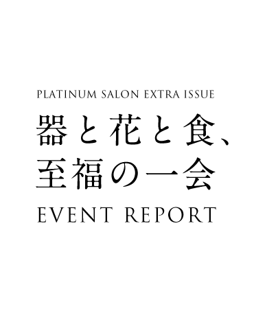 PLATINUM SALON EXTRA ISSUE 器と花と食、至福の一会 EVENT REPORT
