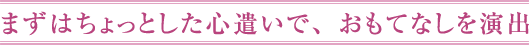 まずはちょっとした心遣いで、おもてなしを演出