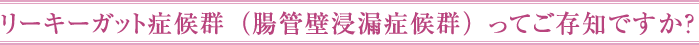 リーキーガット症候群（腸管壁浸漏症候群）ってご存知ですか？