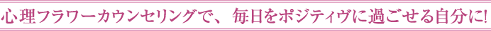 心理フラワーカウンセリングで、毎日をポジティヴに過ごせる自分に！