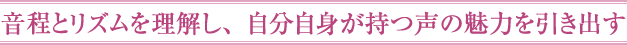 音程とリズムを理解し、自分自身が持つ声の魅力を引き出す