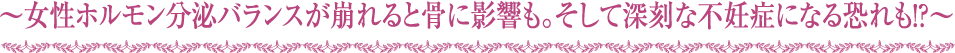 ～女性ホルモン分泌バランスが崩れると骨に影響も。そして深刻な不妊症になる恐れも！？～