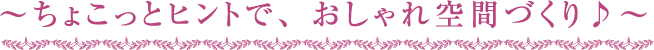 ～ちょこっとヒントで、おしゃれ空間づくり♪～