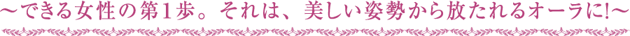 ～できる女性の第１歩。それは、美しい姿勢から放たれるオーラに！～