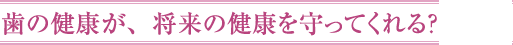 歯の健康が、将来の健康を守ってくれる？