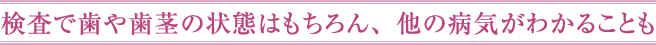 検査で歯や歯茎の状態はもちろん、他の病気がわかることも