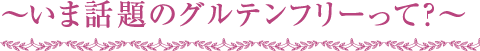 ～いま話題のグルテンフリーって？～