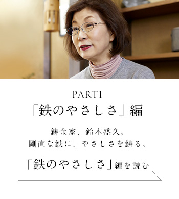 PART1「鉄のやさしさ」 編　鋳金家、鈴木盛久。剛直な鉄に、やさしさを鋳る。＜「鉄のやさしさ」編を読む＞