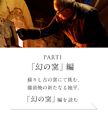 PART1「幻の窯」 編　蘇りし古の窯にて挑む、備前焼の新たなる地平。＜「幻の窯」編を読む＞