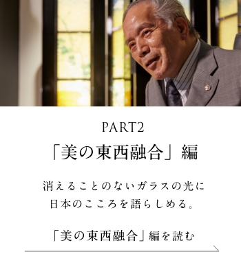 PART2「美の東西融合」編 消えることのないガラスの光に日本のこころを語らしめる。＜「美の東西融合」 編を読む＞