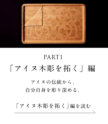 PART1「アイヌ木彫を拓く」編 アイヌの伝統から、自分自身を彫り深める。＜「アイヌ木彫を拓く」編を読む＞