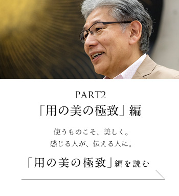 PART2「用の美の極致」編　使うものこそ、美しく。感じる人が、伝える人に。＜「用の美の極致」編を読む＞