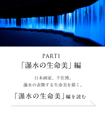 PART1「瀑水の生命美」編　日本画家、千住博。瀑水の表徴する生命美を描く。＜「瀑水の生命美」編を読む＞