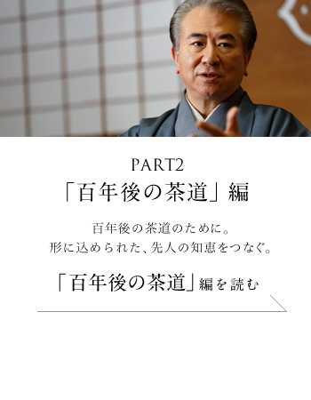 PART2「百年後の茶道」編　百年後の茶道のために。形に込められた、先人の知恵をつなぐ。＜「百年後の茶道」編を読む＞