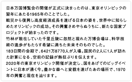 日本万国博覧会の開催が正式に決まったのは、東京オリンピックの翌年にあたる1965年のことでした。戦災から復興し高度経済成長を遂げる日本の姿を、世界中に知らしめたオリンピックの成功。その興奮さめやらぬうちに、新たな国家プロジェクトが始まったのです。竹林が散在していた千里丘陵に忽然と現れた万博会場は、科学技術の進歩がもたらす希望に満ちた未来そのものでした。183日間の会期で、6421万8770人が入場。国民の2人に1人が訪れた計算になる、空前の記録が熱狂ぶりを伝えます。2020年の東京オリンピック開催が決定し、国をあげてのビッグイベントに日本が湧く今。豊かな森へと変貌を遂げたあの場所で、1970年の興奮と現在を辿ります。