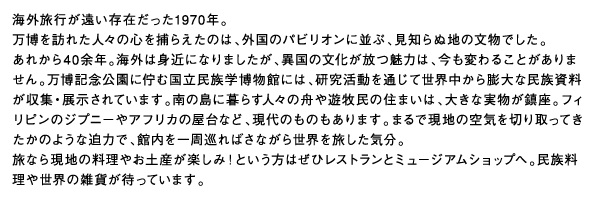 海外旅行が遠い存在だった1970年。万博を訪れた人々の心を捕らえたのは、外国のパビリオンに並ぶ、見知らぬ地の文物でした。あれから40余年。海外は身近になりましたが、異国の文化が放つ魅力は、今も変わることがありません。万博記念公園に佇む国立民族学博物館には、研究活動を通じて世界中から膨大な民族資料が収集・展示されています。南の島に暮らす人々の舟や遊牧民の住まいは、大きな実物が鎮座。フィリピンのジプニーやアフリカの屋台など、現代のものもあります。まるで現地の空気を切り取ってきたかのような迫力で、館内を一周巡ればさながら世界を旅した気分。旅なら現地の料理やお土産が楽しみ！という方はぜひレストランとミュージアムショップへ。民族料理や世界の雑貨が待っています。