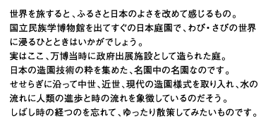 世界を旅すると、ふるさと日本のよさを改めて感じるもの。国立民族学博物館を出てすぐの日本庭園で、わび・さびの世界に浸るひとときはいかがでしょう。実はここ、万博当時に政府出展施設として造られた庭。日本の造園技術の粋を集めた、名園中の名園なのです。せせらぎに沿って中世、近世、現代の造園様式を取り入れ、水の流れに人類の進歩と時の流れを象徴しているのだそう。しばし時の経つのを忘れて、ゆったり散策してみたいものです。