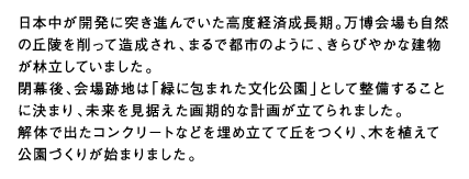 日本中が開発に突き進んでいた高度経済成長期。万博会場も自然の丘陵を削って造成され、まるで都市のように、きらびやかな建物が林立していました。閉幕後、会場跡地は「緑に包まれた文化公園」として整備することに決まり、未来を見据えた画期的な計画が立てられました。解体で出たコンクリートなどを埋め立てて丘をつくり、木を植えて公園づくりが始まりました。