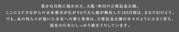 豊かな自然に抱かれた、大阪・吹田の万博記念公園。ここにSFさながらの未来都市が広がり6千万人超が熱狂した183日間は、まるで幻のよう。でも、あの時人々が抱いた未来への夢と希望は、万博記念公園の木々のように大きく育ち、現在の日本にしっかり根を下ろしています。