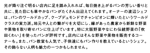 光が降り注ぐ明るい店内に足を踏み入れれば、毎日焼き上がるパンの芳しい香りと共に、見た目にも華やかなパンがたくさん出迎えてくれます。オーナーの渡辺シェフは、パンのワールドカップ、クープデュモンドでチャンピオンに輝いたというワールドクラスの実力派。地元や人との繋がりを大切にし、縁があった農家から新鮮な野菜や果物を取り寄せパンに仕上げています。特に大阪野菜やなにわ伝統野菜の『吹田くわい』を使ったパンが評判です。店内にはそんな野菜や果物を販売するコーナーも。また、パン教室も人気で、子供達にもパン作りを教えているというシェフ。その飾らない人柄も魅力の一つかもしれません。