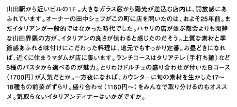 山田駅から近いビルの1Ｆ。大きなガラス窓から陽光が差込む店内は、開放感にあふれています。オーナーの田中シェフがこの町に店を開いたのは、およそ25年前。まだイタリアンが一般的ではなかった時代でした。ハヤリの店が並ぶ都会よりも閑静な山田界隈の方が、イタリアンの良さが伝わると感じたのだそう。上質な素材と季節感あふれる味付けにこだわった料理は、地元でもすっかり定番。お昼どきになれば、近くに住まうマダムが店に集います。ランチコースはタリアテレ（手打ち麺）など5種のパスタから選べるのが魅力。とりわけドルチェの盛り合わせが付いたＢコース（1700円）が人気だとか。一方夜になれば、カウンターに旬の素材を生かした17～18種もの前菜がずらり。盛り合わせ（1160円～）をみんなで取り分けるのもオススメ。気取らないイタリアンディナーはいかがですか。