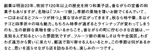 創業は明治22年、吹田で120年以上の歴史を持つ和菓子店。昔ながらの定番の和菓子もありますが、名物は「フルーツ餅」。季節の果物を薄いお餅でくるんでいて、一口ほおばるとフルーツが持つ上質な甘みが広がってきます。秋なら柿や栗、冬はイチゴと四季折々の味も魅力。もちろん時季が過ぎるとラインナップが変わってしまうのも、生の新鮮な果物を使っているからこそ。昔ながらの町に佇む小さな店舗は、一見知る人ぞ知るといった雰囲気ですが、フルーツ餅の美味しさは今や全国区。わざわざ遠方から買いに来たり、郵送で取り寄せる人もいるとか。この季節は何があるかなと、思いを巡らせながら店を訪ねるのも、楽しみの一つです。