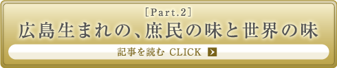 ［Part.2］広島生まれの、庶民の味と世界の味