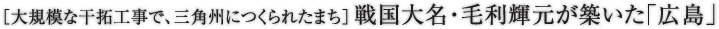 ［大規模な干拓工事で、三角州につくられたまち］戦国大名・毛利輝元が築いた「広島」