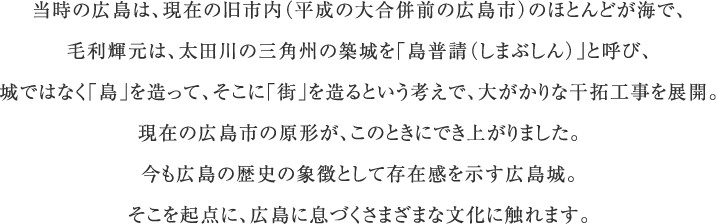 当時の広島は、現在の旧市内（平成の大合併前の広島市）のほとんどが海で、毛利輝元は、太田川の三角州の築城を「島普請（しまぶしん）」と呼び、城ではなく「島」を造って、そこに「街」を造るという考えで、大がかりな干拓工事を展開。現在の広島市の原形が、このときにでき上がりました。今も広島の歴史の象徴として存在感を示す広島城。そこを起点に、広島に息づくさまざまな文化に触れます。