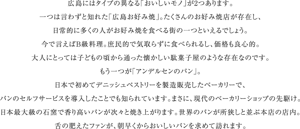 広島にはタイプの異なる「おいしいモノ」が2つあります。一つは言わずと知れた「広島お好み焼」。たくさんのお好み焼店が存在し、日常的に多くの人がお好み焼を食べる街の一つといえるでしょう。今で言えばB級料理。庶民的で気取らずに食べられるし、価格も良心的。大人にとっては子どもの頃から通った懐かしい駄菓子屋のような存在なのです。もう一つが「アンデルセンのパン」。日本で初めてデニッシュペストリーを製造販売したベーカリーで、パンのセルフサービスを導入したことでも知られています。まさに、現代のベーカリーショップの先駆け。日本最大級の石窯で香り高いパンが次々と焼き上がります。世界のパンが所狭しと並ぶ本店の店内。舌の肥えたファンが、朝早くからおいしいパンを求めて訪れます。