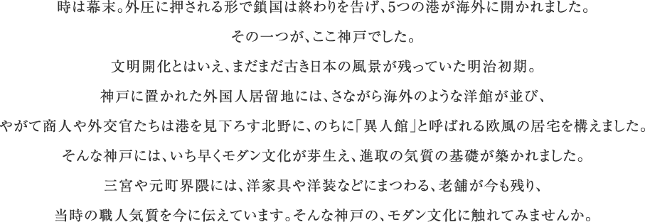 時は幕末。外圧に押される形で鎖国は終わりを告げ、5つの港が海外に開かれました。その一つが、ここ神戸でした。文明開化とはいえ、まだまだ古き日本の風景が残っていた明治初期。神戸に置かれた外国人居留地には、さながら海外のような洋館が並び、やがて商人や外交官たちは港を見下ろす北野に、のちに「異人館」と呼ばれる欧風の居宅を構えました。そんな神戸には、いち早くモダン文化が芽生え、進取の気質の基礎が築かれました。三宮や元町界隈には、洋家具や洋装などにまつわる、老舗が今も残り、当時の職人気質を今に伝えています。そんな神戸の、モダン文化に触れてみませんか。