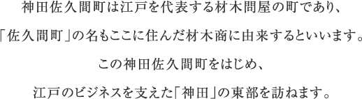 神田佐久間町は江戸を代表する材木問屋の町であり、「佐久間町」の名もここに住んだ材木商に由来するといいます。この神田佐久間町をはじめ、江戸のビジネスを支えた「神田」の東部を訪ねます。