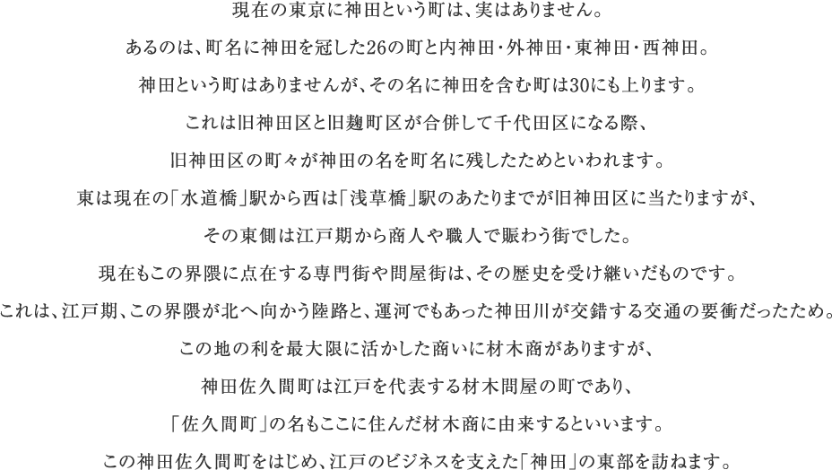 現在の東京に神田という町は、実はありません。あるのは、町名に神田を冠した26の町と内神田・外神田・東神田・西神田。神田という町はありませんが、その名に神田を含む町は30にも上ります。これは旧神田区と旧麹町区が合併して千代田区になる際、旧神田区の町々が神田の名を町名に残したためといわれます。東は現在の「水道橋」駅から西は「浅草橋」駅のあたりまでが旧神田区に当たりますが、その東側は江戸期から商人や職人で賑わう街でした。現在もこの界隈に点在する専門街や問屋街は、その歴史を受け継いだものです。これは、江戸期、この界隈が北へ向かう陸路と、運河でもあった神田川が交錯する交通の要衝だったため。この地の利を最大限に活かした商いに材木商がありますが、神田佐久間町は江戸を代表する材木問屋の町であり、「佐久間町」の名もここに住んだ材木商に由来するといいます。この神田佐久間町をはじめ、江戸のビジネスを支えた「神田」の東部を訪ねます。
