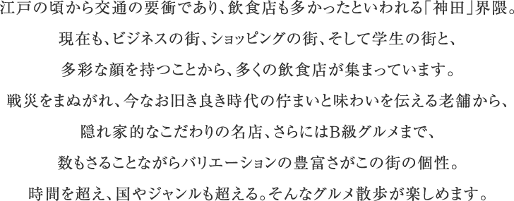 江戸の頃から交通の要衝であり、飲食店も多かったといわれる「神田」界隈。現在も、ビジネスの街、ショッピングの街、そして学生の街と、多彩な顔を持つことから、多くの飲食店が集まっています。戦災をまぬがれ、今なお旧き良き時代の佇まいと味わいを伝える老舗から、隠れ家的なこだわりの名店、さらにはB級グルメまで、数もさることながらバリエーションの豊富さがこの街の個性。時間を超え、国やジャンルも超える。そんなグルメ散歩が楽しめます。