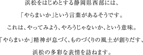 浜松をはじめとする静岡県西部には、「やらまいか」という言葉があるそうです。これは、やってみよう、やろうじゃないか、という意味。「やらまいか」精神が息づく、ものづくりの風土が創りだす、浜松の多彩な表情を訪ねます。