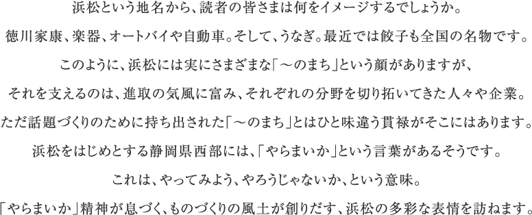 浜松という地名から、読者の皆さまは何をイメージするでしょうか。徳川家康、楽器、オートバイや自動車。そして、うなぎ。最近では餃子も全国の名物です。このように、浜松には実にさまざまな「～のまち」という顔がありますが、それを支えるのは、進取の気風に富み、それぞれの分野を切り拓いてきた人々や企業。ただ話題づくりのために持ち出された「～のまち」とはひと味違う貫禄がそこにはあります。浜松をはじめとする静岡県西部には、「やらまいか」という言葉があるそうです。これは、やってみよう、やろうじゃないか、という意味。「やらまいか」精神が息づく、ものづくりの風土が創りだす、浜松の多彩な表情を訪ねます。