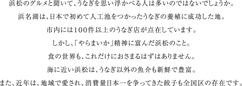 浜松のグルメと聞いて、うなぎを思い浮かべる人は多いのではないでしょうか。浜名湖は、日本で初めて人工池をつかったうなぎの養殖に成功した地。市内には100件以上のうなぎ店が点在しています。しかし、「やらまいか」精神に富んだ浜松のこと。食の世界も、これだけにおさまるはずはありません。海に近い浜松は、うなぎ以外の魚介も新鮮で豊富。また、近年は、地域で愛され、消費量日本一を争ってきた餃子も全国区の存在です。