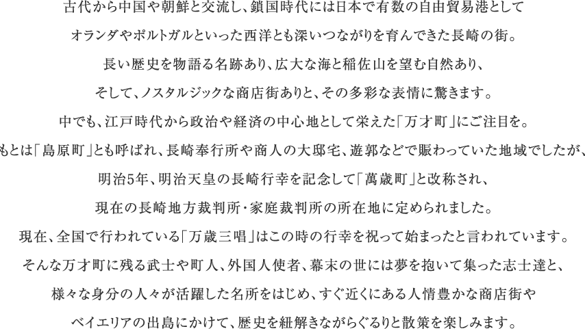 古代から中国や朝鮮と交流し、鎖国時代には日本で有数の自由貿易港としてオランダやポルトガルといった西洋とも深いつながりを育んできた長崎の街。長い歴史を物語る名跡あり、広大な海と稲佐山を望む自然あり、そして、ノスタルジックな商店街ありと、その多彩な表情に驚きます。中でも、江戸時代から政治や経済の中心地として栄えた「万才町」にご注目を。もとは「島原町」とも呼ばれ、長崎奉行所や商人の大邸宅、遊郭などで賑わっていた地域でしたが、明治5年、明治天皇の長崎行幸を記念して「萬歳町」と改称され、現在の長崎地方裁判所・家庭裁判所の所在地に定められました。現在、全国で行われている「万歳三唱」はこの時の行幸を祝って始まったと言われています。そんな万才町に残る武士や町人、外国人使者、幕末の世には夢を抱いて集った志士達と、様々な身分の人々が活躍した名所をはじめ、すぐ近くにある人情豊かな商店街やベイエリアの出島にかけて、歴史を紐解きながらぐるりと散策を楽しみます。
