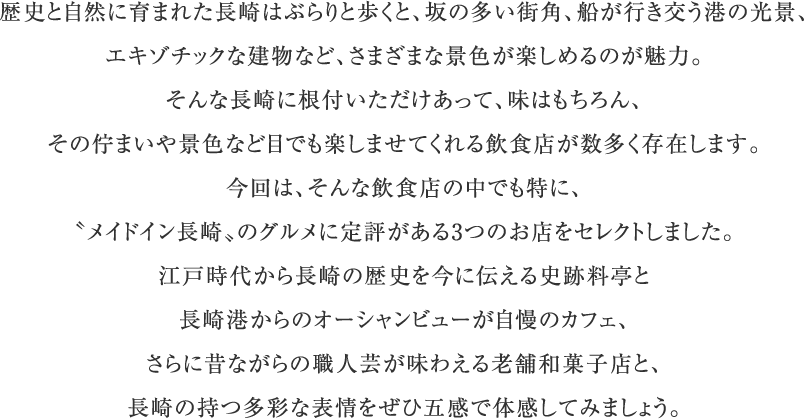 歴史と自然に育まれた長崎はぶらりと歩くと、坂の多い街角、船が行き交う港の光景、エキゾチックな建物など、さまざまな景色が楽しめるのが魅力。そんな長崎に根付いただけあって、味はもちろん、その佇まいや景色など目でも楽しませてくれる飲食店が数多く存在します。今回は、そんな飲食店の中でも特に、〝メイドイン長崎〟のグルメに定評がある3つのお店をセレクトしました。江戸時代から長崎の歴史を今に伝える史跡料亭と長崎港からのオーシャンビューが自慢のカフェ、さらに昔ながらの職人芸が味わえる老舗和菓子店と、長崎の持つ多彩な表情をぜひ五感で体感してみましょう。