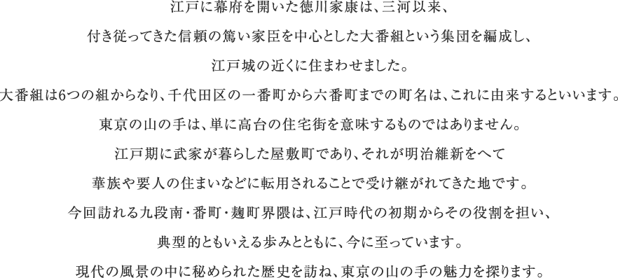 江戸に幕府を開いた徳川家康は、三河以来、付き従ってきた信頼の篤い家臣を中心とした大番組という集団を編成し、江戸城の近くに住まわせました。大番組は6つの組からなり、千代田区の一番町から六番町までの町名は、これに由来するといいます。東京の山の手は、単に高台の住宅街を意味するものではありません。江戸期に武家が暮らした屋敷町であり、それが明治維新をへて華族や要人の住まいなどに転用されることで受け継がれてきた地です。今回訪れる九段南・番町・麹町界隈は、江戸時代の初期からその役割を担い、典型的ともいえる歩みとともに、今に至っています。現代の風景の中に秘められた歴史を訪ね、東京の山の手の魅力を探ります。