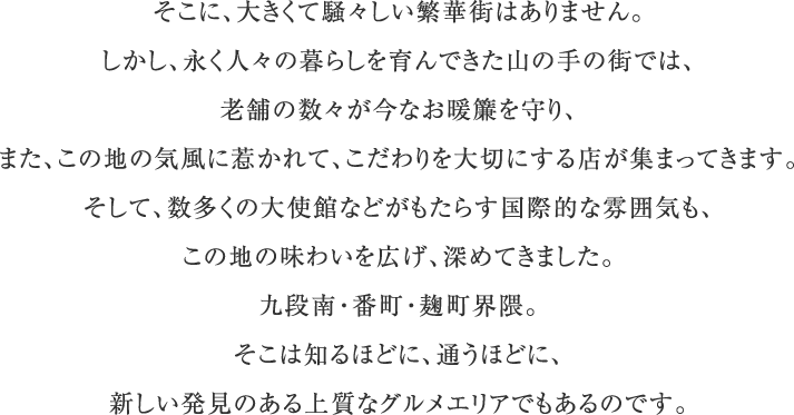 そこに、大きくて騒々しい繁華街はありません。しかし、永く人々の暮らしを育んできた山の手の街では、老舗の数々が今なお暖簾を守り、また、この地の気風に惹かれて、こだわりを大切にする店が集まってきます。そして、数多くの大使館などがもたらす国際的な雰囲気も、この地の味わいを広げ、深めてきました。九段南・番町・麹町界隈。そこは知るほどに、通うほどに、新しい発見のある上質なグルメエリアでもあるのです。