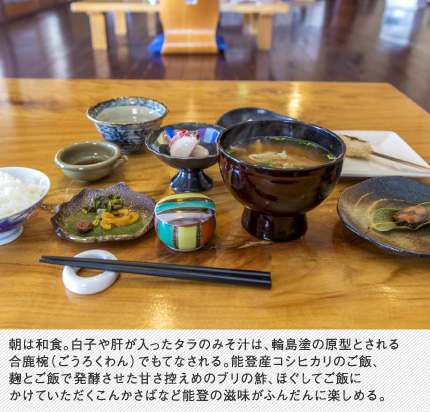 朝は和食。白子や肝が入ったタラのみそ汁は、輪島塗の原型とされる合鹿椀（ごうろくわん）でもてなされる。能登産コシヒカリのご飯、麹とご飯で発酵させた甘さ控えめのブリの鮓、ほぐしてご飯にかけていただくこんかさばなど能登の滋味がふんだんに楽しめる。