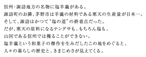 信州・諏訪地方の名物に塩羊羹がある。諏訪町のお隣、茅野市は羊羹の材料である寒天の生産量が日本一。そして、諏訪はかつて“塩の道”の終着点だった。だが、寒天の原料になるテングサも、もちろん塩も、山国である信州では穫ることができない。塩羊羹という和菓子の傑作を生みだしたこの地をめぐると、人々の暮らしの歴史と、きまじめさが見えてくる。
