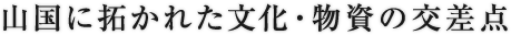 山国に拓かれた文化・物資の交差点